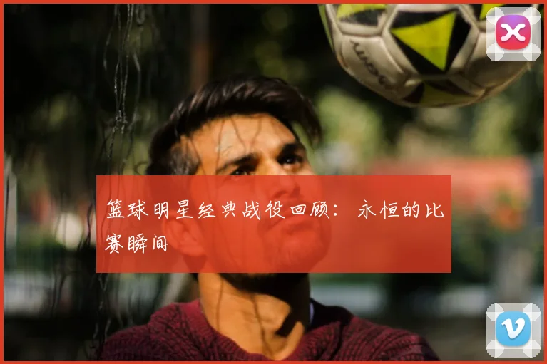 篮球明星经典战役回顾：永恒的比赛瞬间