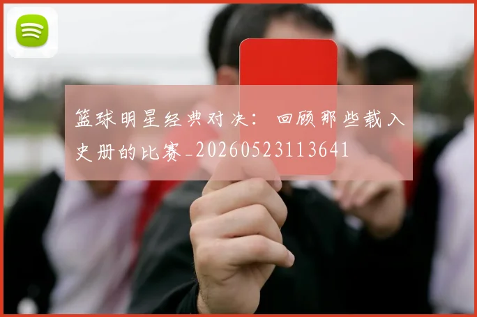 篮球明星经典对决：回顾那些载入史册的比赛_20260523113641